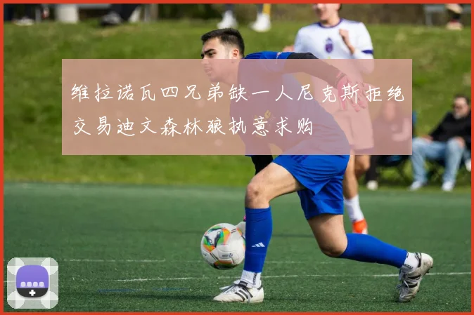 维拉诺瓦四兄弟缺一人尼克斯拒绝交易迪文森林狼执意求购