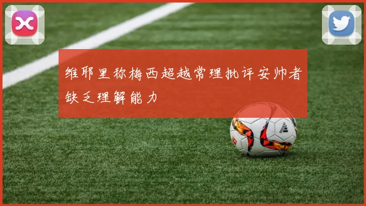 维耶里称梅西超越常理批评安帅者缺乏理解能力