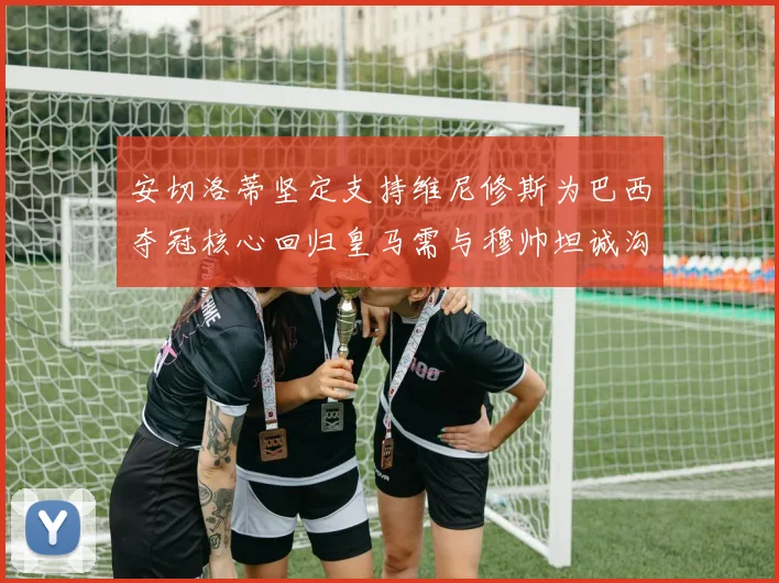 安切洛蒂坚定支持维尼修斯为巴西夺冠核心回归皇马需与穆帅坦诚沟通