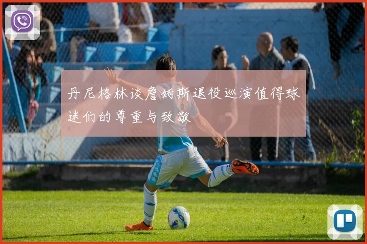 丹尼格林谈詹姆斯退役巡演值得球迷们的尊重与致敬