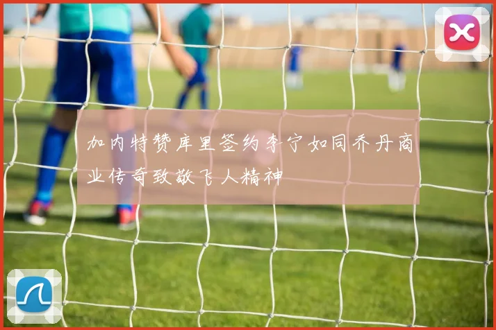 加内特赞库里签约李宁如同乔丹商业传奇致敬飞人精神