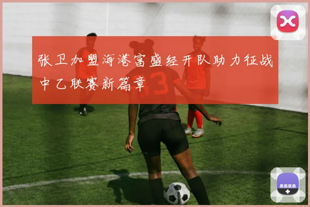 张卫加盟海港富盛经开队助力征战中乙联赛新篇章
