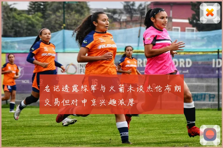名记透露绿军与火箭未谈杰伦布朗交易但对申京兴趣浓厚