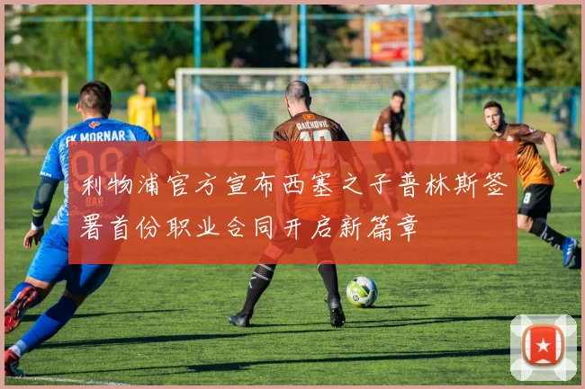 利物浦官方宣布西塞之子普林斯签署首份职业合同开启新篇章