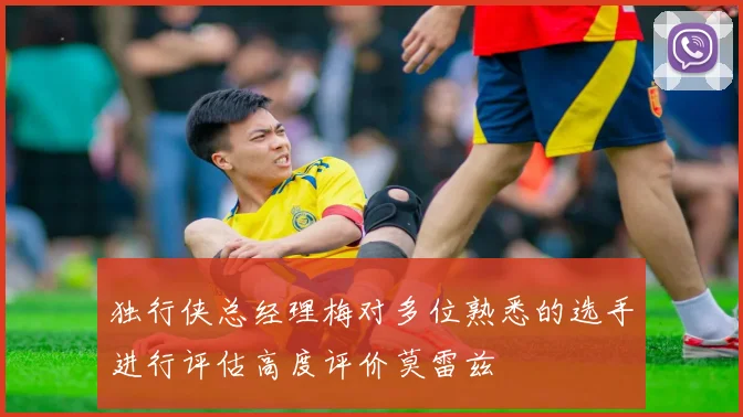 独行侠总经理梅对多位熟悉的选手进行评估高度评价莫雷兹