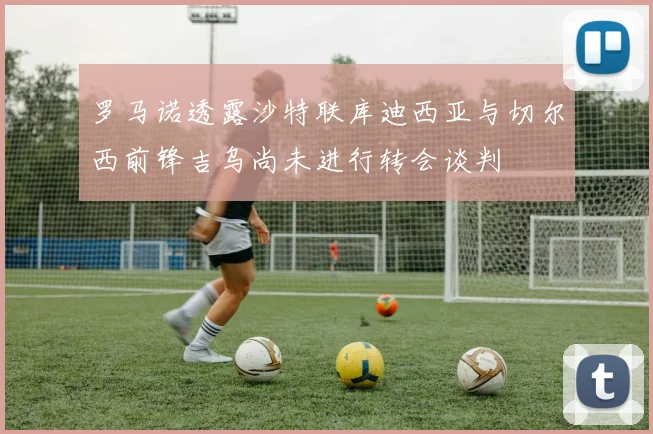 罗马诺透露沙特联库迪西亚与切尔西前锋吉乌尚未进行转会谈判