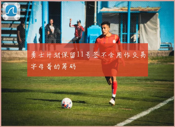 勇士计划保留11号签不会用作交易字母哥的筹码
