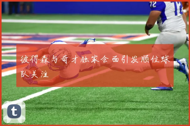 彼得森与奇才独家会面引发顺位球队关注