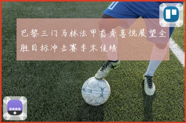 巴黎三门马林法甲首秀喜悦展望全胜目标冲击赛季末佳绩