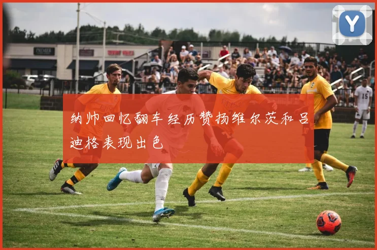 纳帅回忆翻车经历赞扬维尔茨和吕迪格表现出色