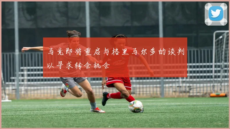 马竞即将重启与格里马尔多的谈判以寻求转会机会