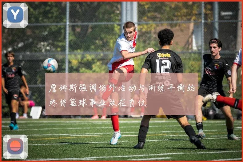 詹姆斯强调场外活动与训练平衡始终将篮球事业放在首位